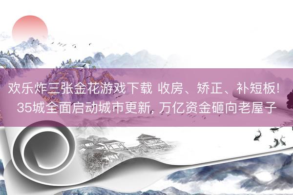 欢乐炸三张金花游戏下载 收房、矫正、补短板! 35城全面启动城市更新， 万亿资金砸向老屋子