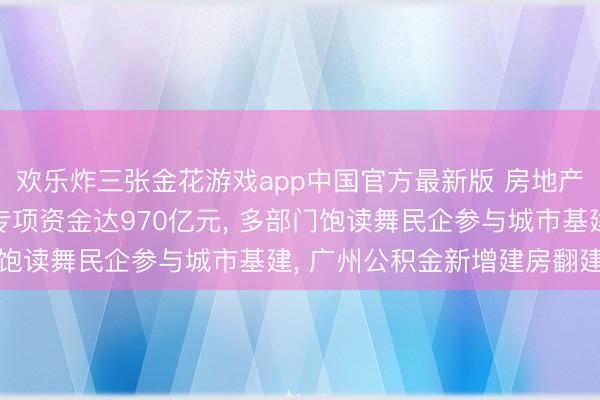 欢乐炸三张金花游戏app中国官方最新版 房地产大事跟踪: 城市更新专项资金达970亿元， 多部门饱读舞民企参与城市基建， 广州公积金新增建房翻建贷款