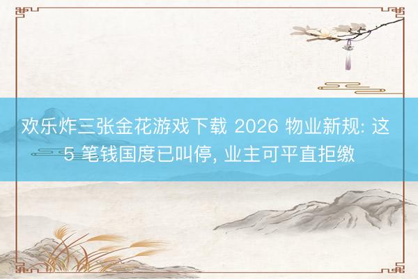 欢乐炸三张金花游戏下载 2026 物业新规: 这 5 笔钱国度已叫停， 业主可平直拒缴