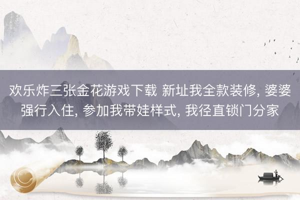 欢乐炸三张金花游戏下载 新址我全款装修, 婆婆强行入住, 参加我带娃样式, 我径直锁门分家