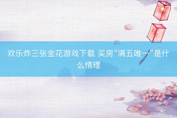 欢乐炸三张金花游戏下载 买房“满五唯一”是什么情理