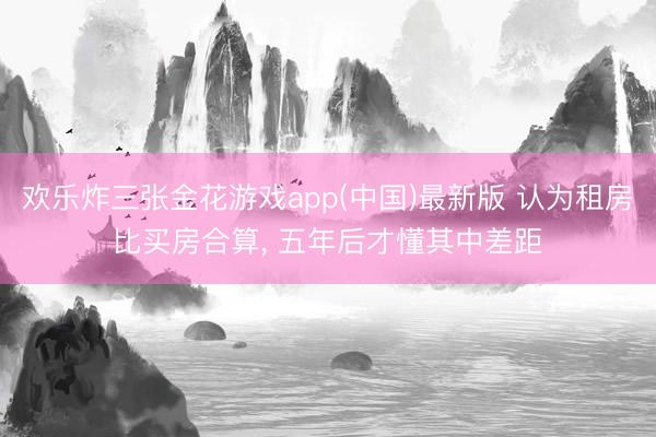 欢乐炸三张金花游戏app(中国)最新版 认为租房比买房合算， 五年后才懂其中差距