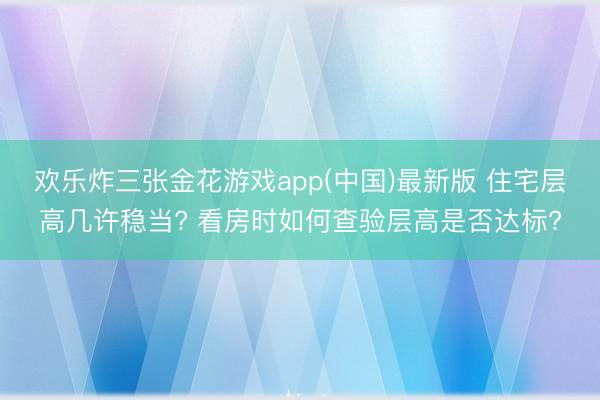 欢乐炸三张金花游戏app(中国)最新版 住宅层高几许稳当? 看房时如何查验层高是否达标?