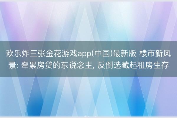 欢乐炸三张金花游戏app(中国)最新版 楼市新风景: 牵累房贷的东说念主， 反倒选藏起租房生存