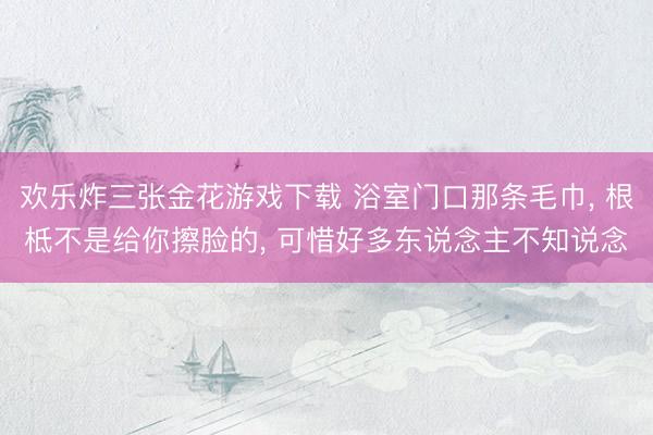 欢乐炸三张金花游戏下载 浴室门口那条毛巾， 根柢不是给你擦脸的， 可惜好多东说念主不知说念