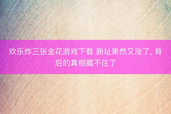 欢乐炸三张金花游戏下载 新址果然又涨了， 背后的真相藏不住了