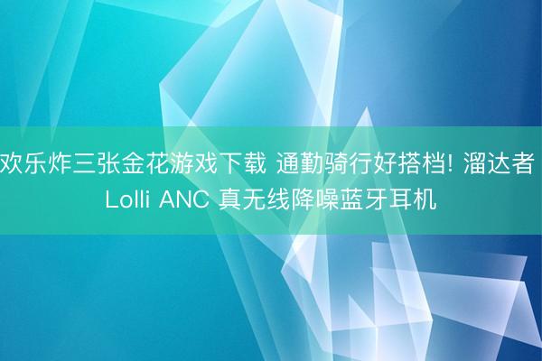 欢乐炸三张金花游戏下载 通勤骑行好搭档! 溜达者 Lolli ANC 真无线降噪蓝牙耳机