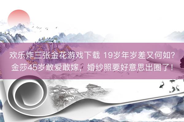 欢乐炸三张金花游戏下载 19岁年岁差又何如？金莎45岁敢爱敢嫁，婚纱照要好意思出圈了！