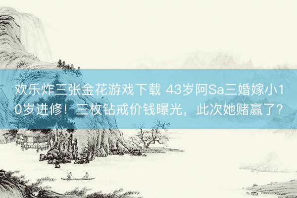 欢乐炸三张金花游戏下载 43岁阿Sa三婚嫁小10岁进修！三枚钻戒价钱曝光，此次她赌赢了？