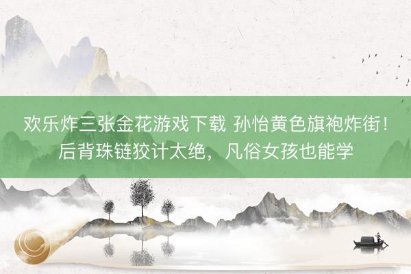 欢乐炸三张金花游戏下载 孙怡黄色旗袍炸街！后背珠链狡计太绝，凡俗女孩也能学
