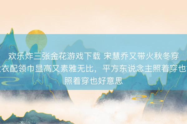 欢乐炸三张金花游戏下载 宋慧乔又带火秋冬穿法！大衣配领巾显高又素雅无比，平方东说念主照着穿也好意思