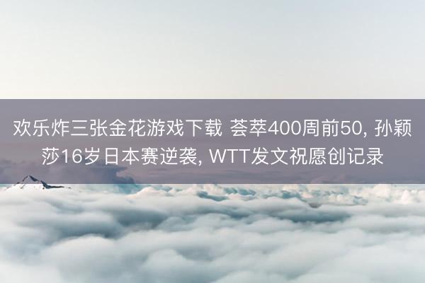 欢乐炸三张金花游戏下载 荟萃400周前50， 孙颖莎16岁日本赛逆袭， WTT发文祝愿创记录