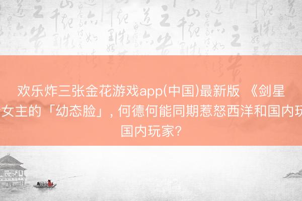 欢乐炸三张金花游戏app(中国)最新版 《剑星》新女主的「幼态脸」， 何德何能同期惹怒西洋和国内玩家?