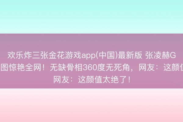 欢乐炸三张金花游戏app(中国)最新版 张凌赫Gucci怼脸图惊艳全网！无缺骨相360度无死角，网友：这颜值太绝了！
