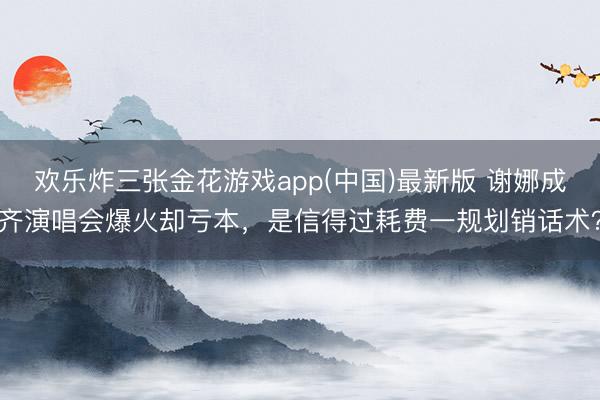 欢乐炸三张金花游戏app(中国)最新版 谢娜成齐演唱会爆火却亏本，是信得过耗费一规划销话术？