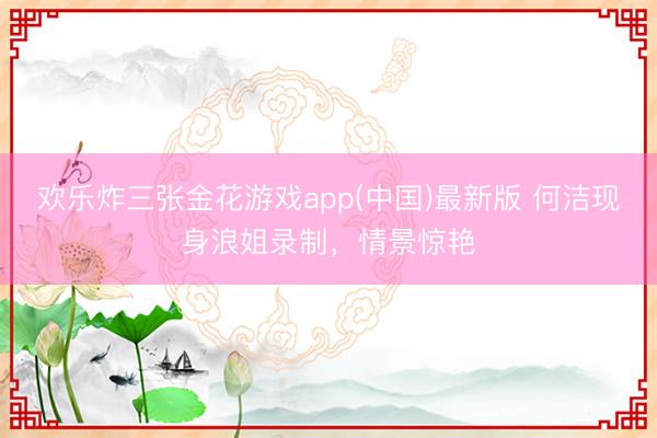 欢乐炸三张金花游戏app(中国)最新版 何洁现身浪姐录制,情景惊艳