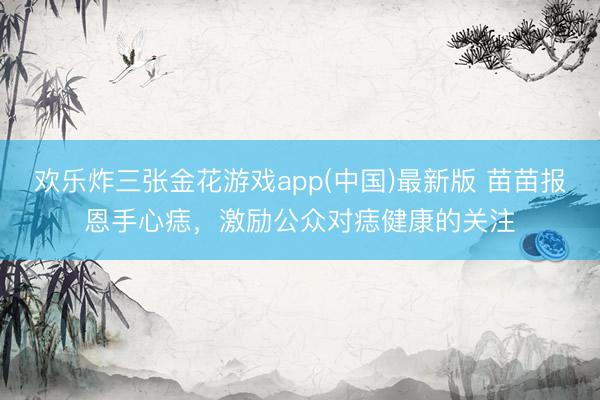欢乐炸三张金花游戏app(中国)最新版 苗苗报恩手心痣，激励公众对痣健康的关注