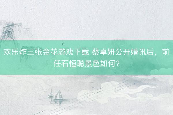 欢乐炸三张金花游戏下载 蔡卓妍公开婚讯后，前任石恒聪景色如何？