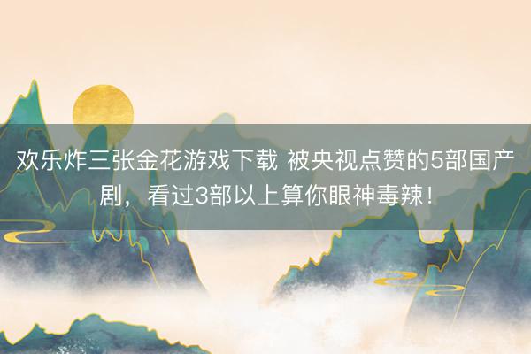 欢乐炸三张金花游戏下载 被央视点赞的5部国产剧，看过3部以上算你眼神毒辣！