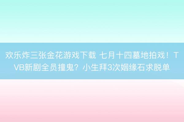 欢乐炸三张金花游戏下载 七月十四墓地拍戏!TVB新剧全员撞鬼?小生拜3次姻缘石求脱单