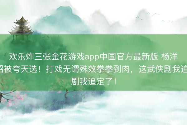 欢乐炸三张金花游戏app中国官方最新版 杨洋演展昭被夸天选！打戏无谓殊效拳拳到肉，这武侠剧我追定了！