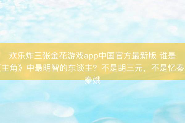 欢乐炸三张金花游戏app中国官方最新版 谁是《主角》中最明智的东谈主？不是胡三元，不是忆秦娥