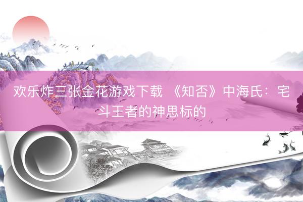 欢乐炸三张金花游戏下载 《知否》中海氏：宅斗王者的神思标的