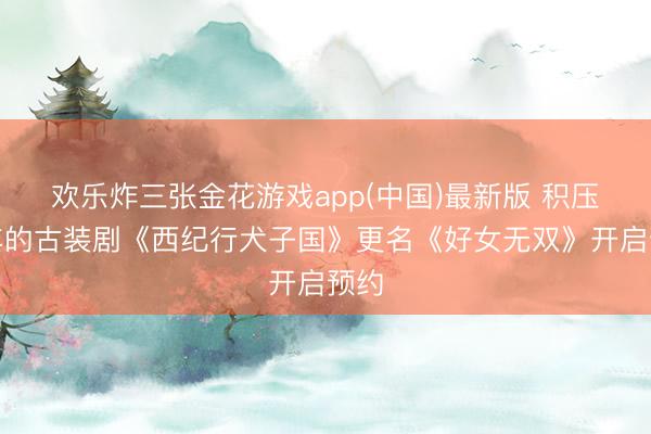 欢乐炸三张金花游戏app(中国)最新版 积压九年的古装剧《西纪行犬子国》更名《好女无双》开启预约