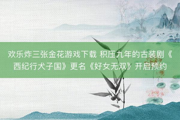 欢乐炸三张金花游戏下载 积压九年的古装剧《西纪行犬子国》更名《好女无双》开启预约