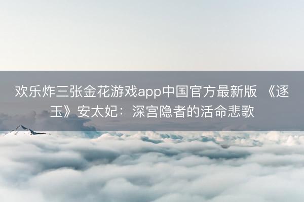 欢乐炸三张金花游戏app中国官方最新版 《逐玉》安太妃：深宫隐者的活命悲歌
