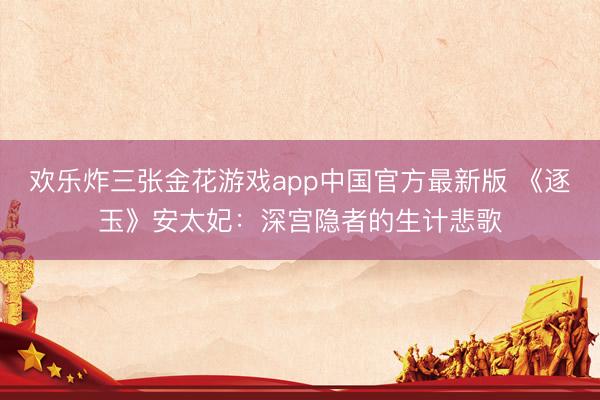 欢乐炸三张金花游戏app中国官方最新版 《逐玉》安太妃：深宫隐者的生计悲歌