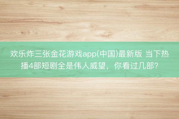 欢乐炸三张金花游戏app(中国)最新版 当下热播4部短剧全是伟人威望，你看过几部？