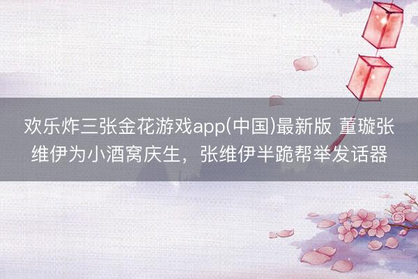 欢乐炸三张金花游戏app(中国)最新版 董璇张维伊为小酒窝庆生，张维伊半跪帮举发话器