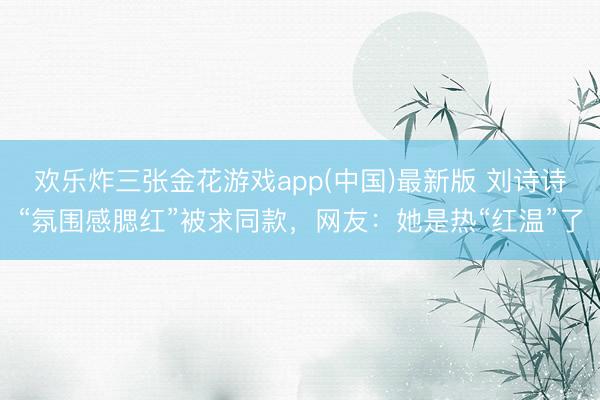 欢乐炸三张金花游戏app(中国)最新版 刘诗诗“氛围感腮红”被求同款,网友:她是热“红温”了