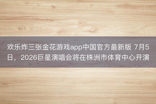 欢乐炸三张金花游戏app中国官方最新版 7月5日，2026巨星演唱会将在株洲市体育中心开演