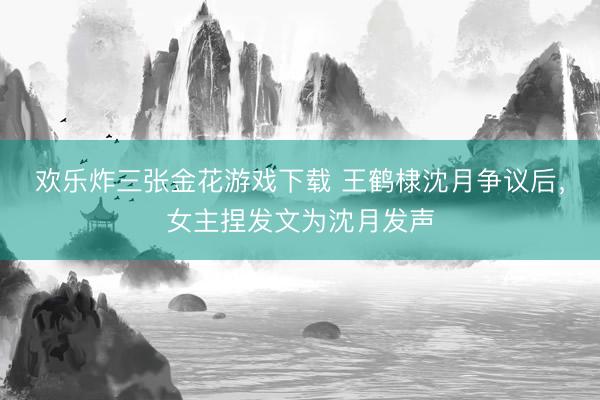 欢乐炸三张金花游戏下载 王鹤棣沈月争议后，女主捏发文为沈月发声