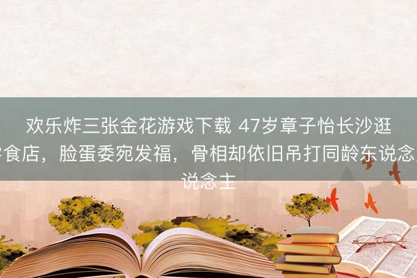 欢乐炸三张金花游戏下载 47岁章子怡长沙逛零食店,脸蛋委宛发福,骨相却依旧吊打同龄东说念主