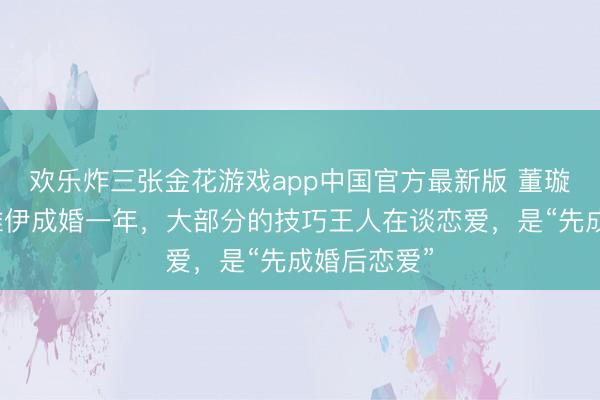 欢乐炸三张金花游戏app中国官方最新版 董璇自曝与张维伊成婚一年，大部分的技巧王人在谈恋爱，是“先成婚后恋爱”