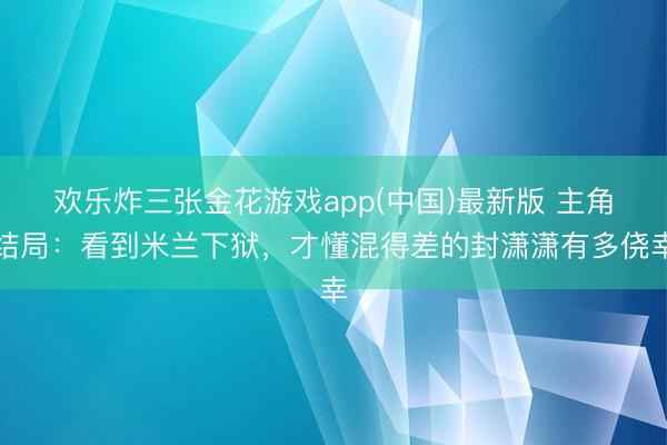 欢乐炸三张金花游戏app(中国)最新版 主角结局：看到米兰下狱，才懂混得差的封潇潇有多侥幸