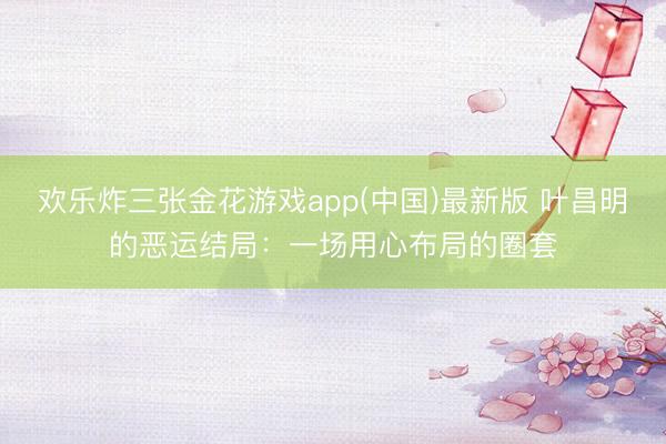 欢乐炸三张金花游戏app(中国)最新版 叶昌明的恶运结局:一场用心布局的圈套
