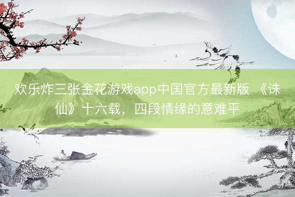 欢乐炸三张金花游戏app中国官方最新版 《诛仙》十六载,四段情缘的意难平
