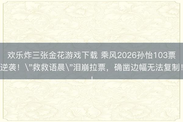 欢乐炸三张金花游戏下载 乘风2026孙怡103票逆袭!