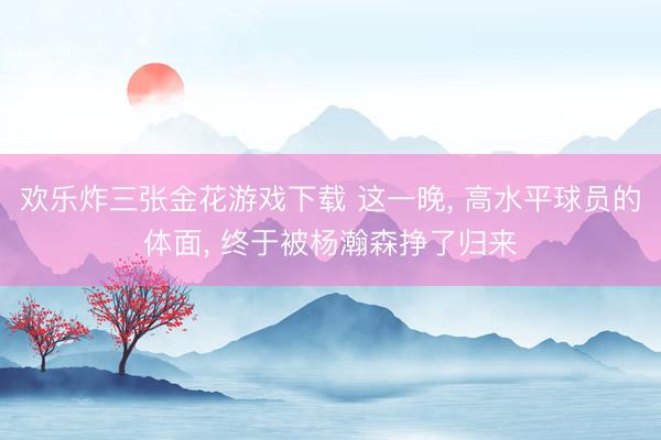 欢乐炸三张金花游戏下载 这一晚， 高水平球员的体面， 终于被杨瀚森挣了归来