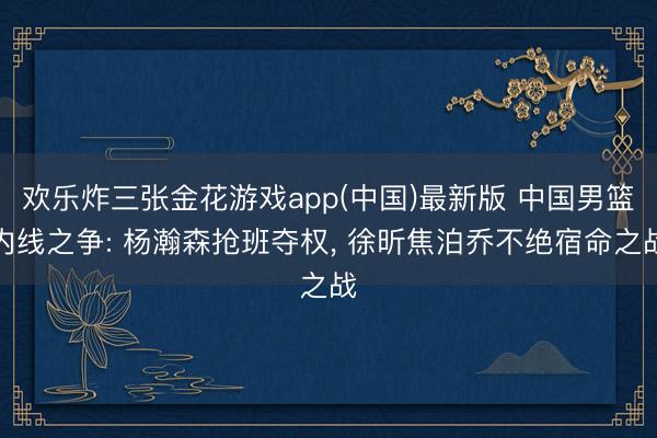 欢乐炸三张金花游戏app(中国)最新版 中国男篮内线之争: 杨瀚森抢班夺权， 徐昕焦泊乔不绝宿命之战