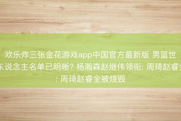 欢乐炸三张金花游戏app中国官方最新版 男篮世初赛12东说念主名单已明晰? 杨瀚森赵继伟领衔: 周琦赵睿全被烧毁