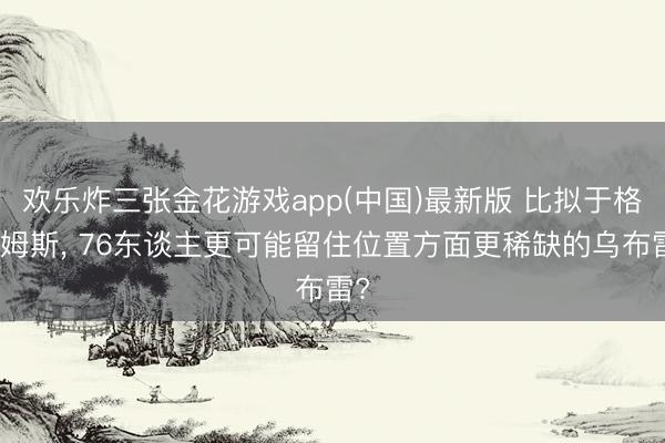 欢乐炸三张金花游戏app(中国)最新版 比拟于格莱姆斯， 76东谈主更可能留住位置方面更稀缺的乌布雷?