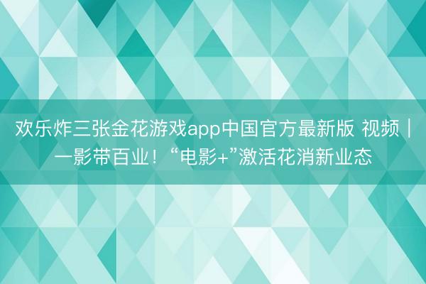 欢乐炸三张金花游戏app中国官方最新版 视频|一影带百业!“电影+”激活花消新业态