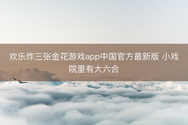欢乐炸三张金花游戏app中国官方最新版 小戏院里有大六合