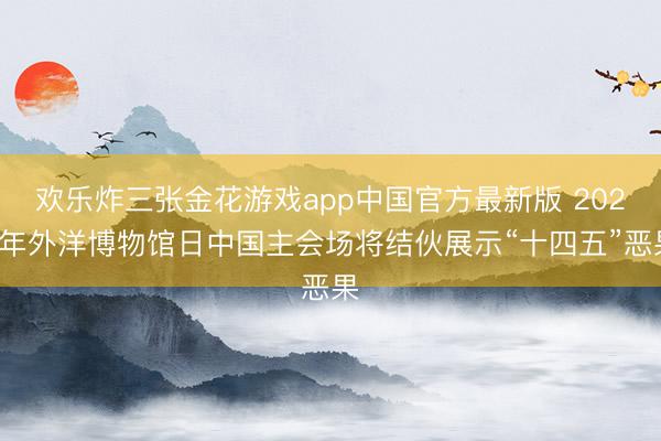欢乐炸三张金花游戏app中国官方最新版 2026年外洋博物馆日中国主会场将结伙展示“十四五”恶果