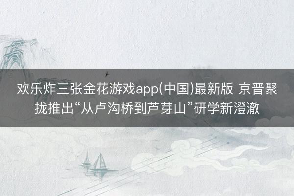 欢乐炸三张金花游戏app(中国)最新版 京晋聚拢推出“从卢沟桥到芦芽山”研学新澄澈